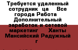 Требуется удаленный сотрудник (ца) - Все города Работа » Дополнительный заработок и сетевой маркетинг   . Ханты-Мансийский,Радужный г.